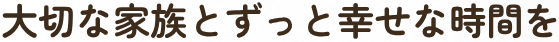 大切な家族とずっと幸せな時間を